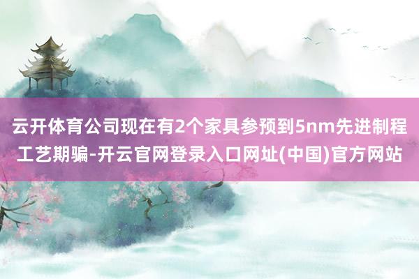 云开体育公司现在有2个家具参预到5nm先进制程工艺期骗-开云官网登录入口网址(中国)官方网站
