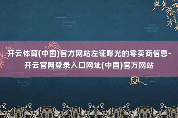 开云体育(中国)官方网站左证曝光的零卖商信息-开云官网登录入口网址(中国)官方网站
