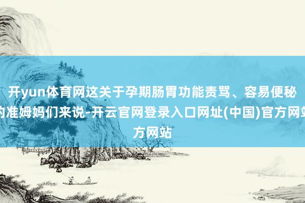 开yun体育网这关于孕期肠胃功能责骂、容易便秘的准姆妈们来说-开云官网登录入口网址(中国)官方网站