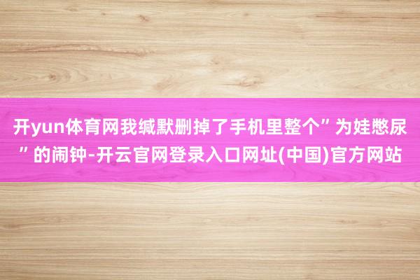开yun体育网我缄默删掉了手机里整个”为娃憋尿”的闹钟-开云官网登录入口网址(中国)官方网站