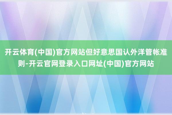 开云体育(中国)官方网站但好意思国认外洋管帐准则-开云官网登录入口网址(中国)官方网站