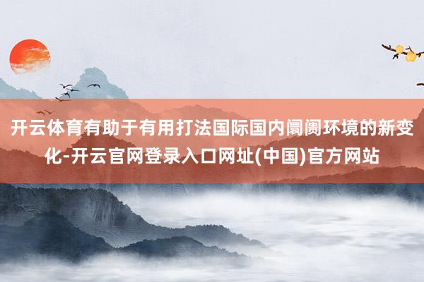 开云体育有助于有用打法国际国内阛阓环境的新变化-开云官网登录入口网址(中国)官方网站
