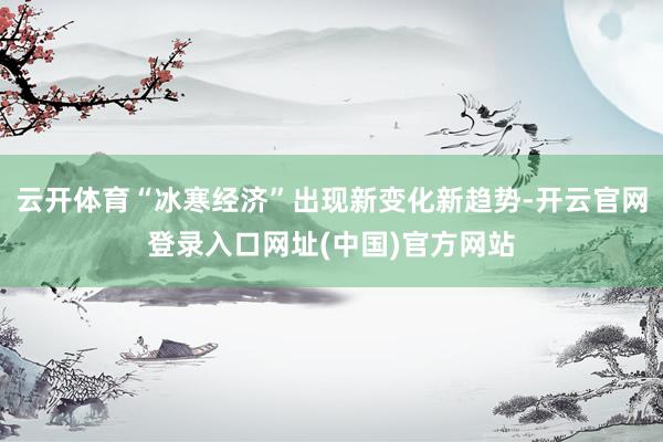 云开体育“冰寒经济”出现新变化新趋势-开云官网登录入口网址(中国)官方网站