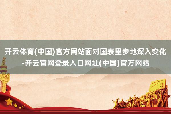 开云体育(中国)官方网站面对国表里步地深入变化-开云官网登录入口网址(中国)官方网站