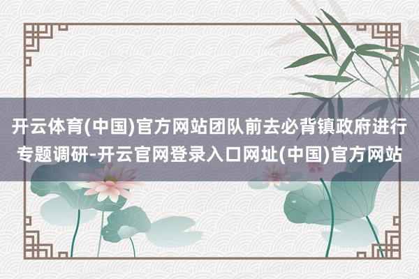 开云体育(中国)官方网站团队前去必背镇政府进行专题调研-开云官网登录入口网址(中国)官方网站