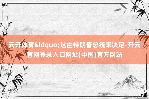 云开体育“这由特朗普总统来决定-开云官网登录入口网址(中国)官方网站