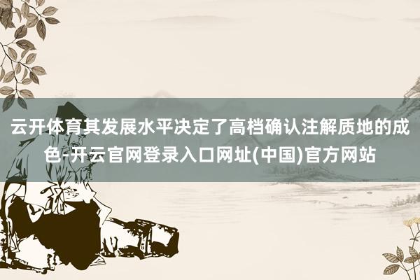 云开体育其发展水平决定了高档确认注解质地的成色-开云官网登录入口网址(中国)官方网站