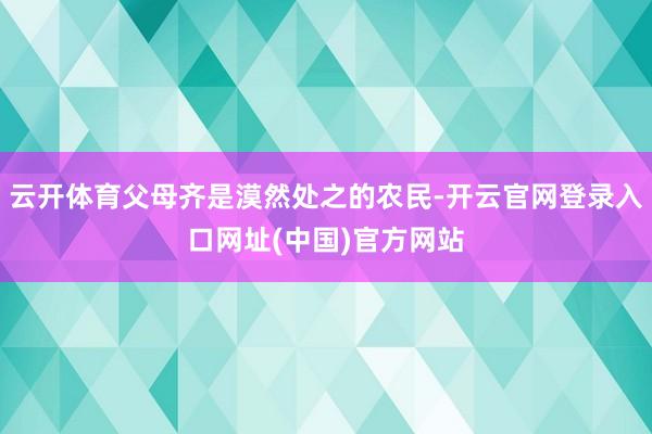云开体育父母齐是漠然处之的农民-开云官网登录入口网址(中国)官方网站