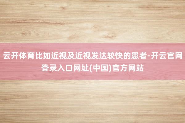 云开体育比如近视及近视发达较快的患者-开云官网登录入口网址(中国)官方网站