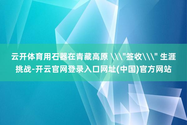 云开体育用石器在青藏高原 \＂签收\＂ 生涯挑战-开云官网登录入口网址(中国)官方网站
