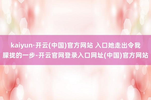 kaiyun·开云(中国)官方网站 入口她走出令我朦拢的一步-开云官网登录入口网址(中国)官方网站