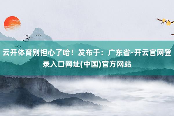 云开体育别担心了哈!发布于:广东省-开云官网登录入口网址(中国)官方网站
