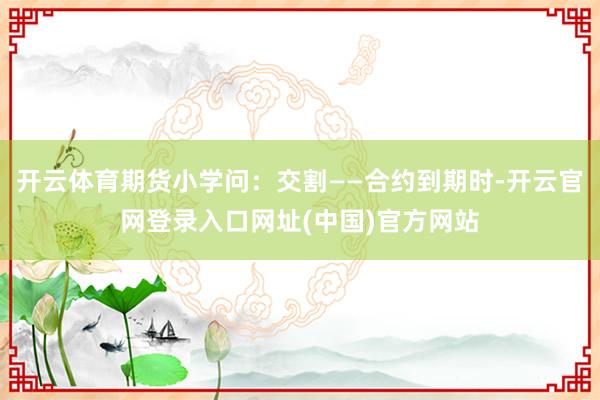 开云体育期货小学问:交割——合约到期时-开云官网登录入口网址(中国)官方网站