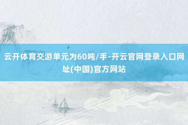 云开体育交游单元为60吨/手-开云官网登录入口网址(中国)官方网站
