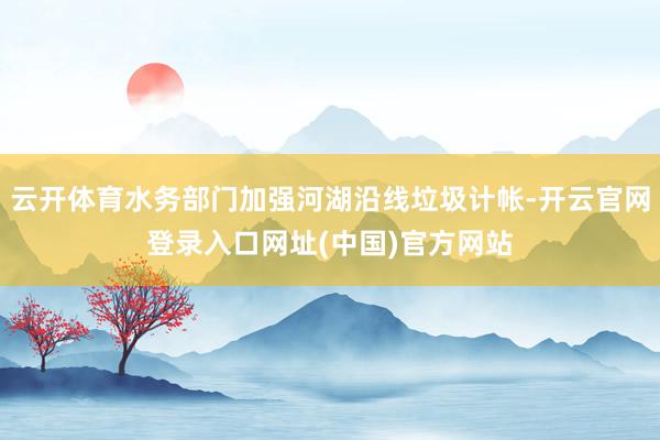 云开体育水务部门加强河湖沿线垃圾计帐-开云官网登录入口网址(中国)官方网站