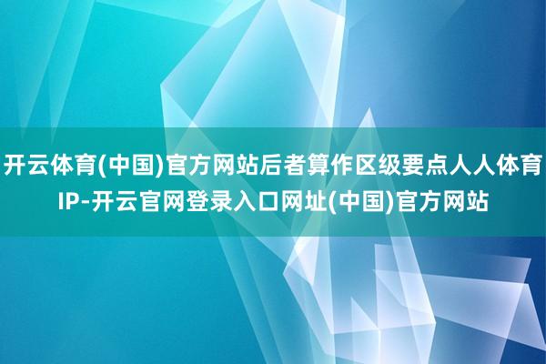 开云体育(中国)官方网站后者算作区级要点人人体育IP-开云官网登录入口网址(中国)官方网站
