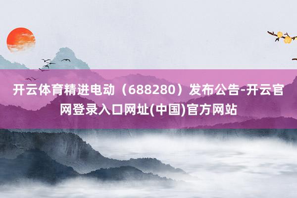 开云体育精进电动（688280）发布公告-开云官网登录入口网址(中国)官方网站