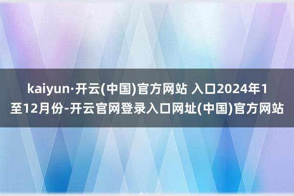 kaiyun·开云(中国)官方网站 入口　　2024年1至12月份-开云官网登录入口网址(中国)官方网站