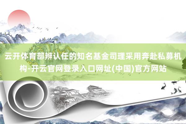 云开体育部辨认任的知名基金司理采用奔赴私募机构-开云官网登录入口网址(中国)官方网站