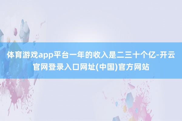 体育游戏app平台一年的收入是二三十个亿-开云官网登录入口网址(中国)官方网站