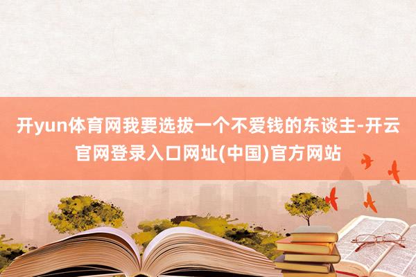开yun体育网我要选拔一个不爱钱的东谈主-开云官网登录入口网址(中国)官方网站