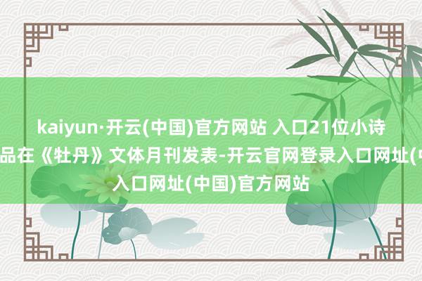 kaiyun·开云(中国)官方网站 入口21位小诗东说念主的作品在《牡丹》文体月刊发表-开云官网登录入口网址(中国)官方网站