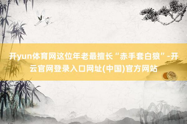 开yun体育网这位年老最擅长“赤手套白狼”-开云官网登录入口网址(中国)官方网站