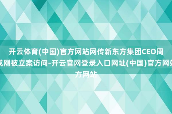 开云体育(中国)官方网站网传新东方集团CEO周成刚被立案访问-开云官网登录入口网址(中国)官方网站