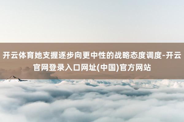 开云体育她支握逐步向更中性的战略态度调度-开云官网登录入口网址(中国)官方网站