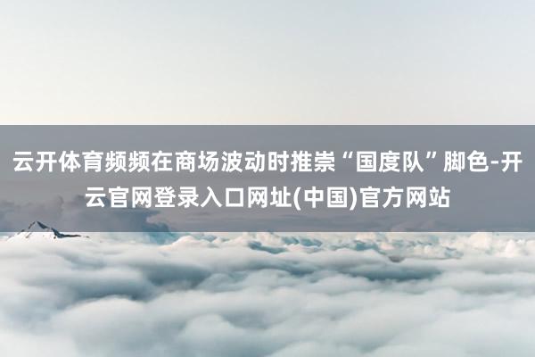 云开体育频频在商场波动时推崇“国度队”脚色-开云官网登录入口网址(中国)官方网站