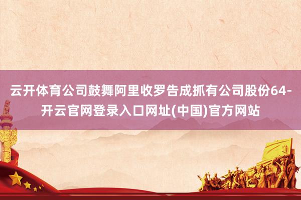 云开体育公司鼓舞阿里收罗告成抓有公司股份64-开云官网登录入口网址(中国)官方网站