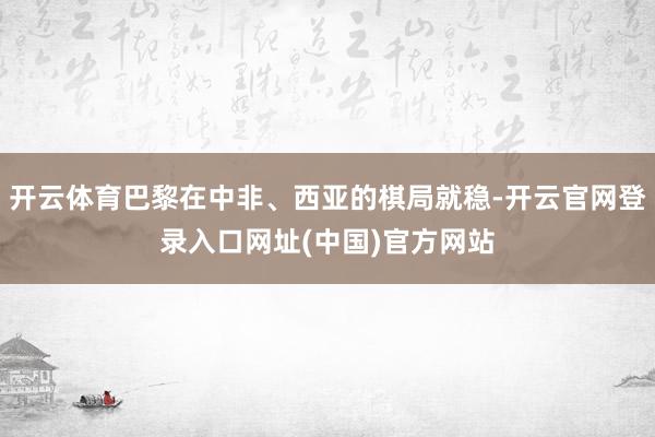开云体育巴黎在中非、西亚的棋局就稳-开云官网登录入口网址(中国)官方网站