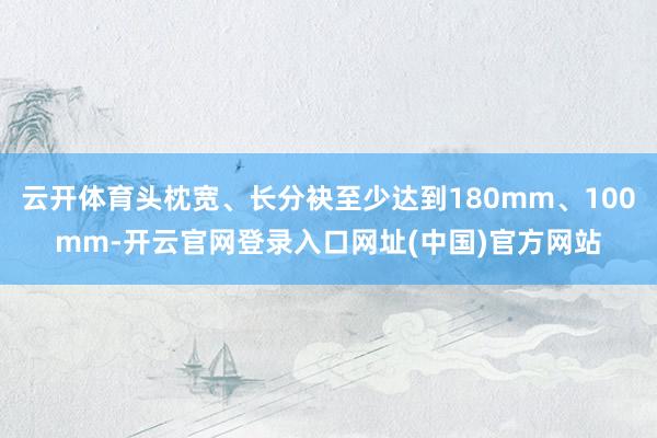 云开体育头枕宽、长分袂至少达到180mm、100mm-开云官网登录入口网址(中国)官方网站