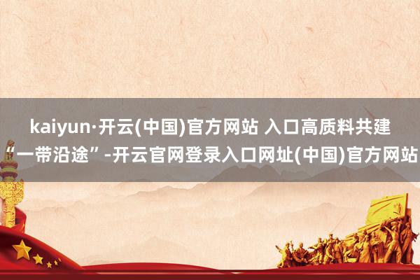 kaiyun·开云(中国)官方网站 入口高质料共建“一带沿途”-开云官网登录入口网址(中国)官方网站