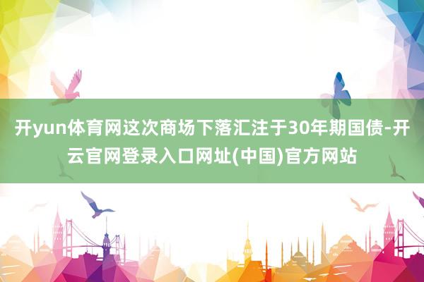 开yun体育网这次商场下落汇注于30年期国债-开云官网登录入口网址(中国)官方网站