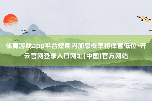 体育游戏app平台短期内加息概率将保管低位-开云官网登录入口网址(中国)官方网站