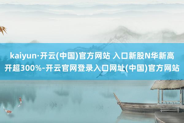 kaiyun·开云(中国)官方网站 入口新股N华新高开超300%-开云官网登录入口网址(中国)官方网站