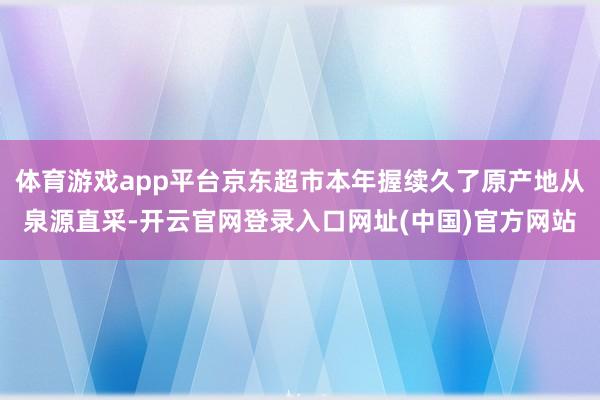 体育游戏app平台京东超市本年握续久了原产地从泉源直采-开云官网登录入口网址(中国)官方网站