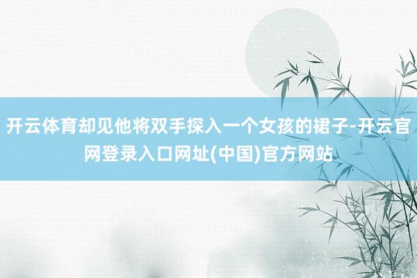 开云体育却见他将双手探入一个女孩的裙子-开云官网登录入口网址(中国)官方网站
