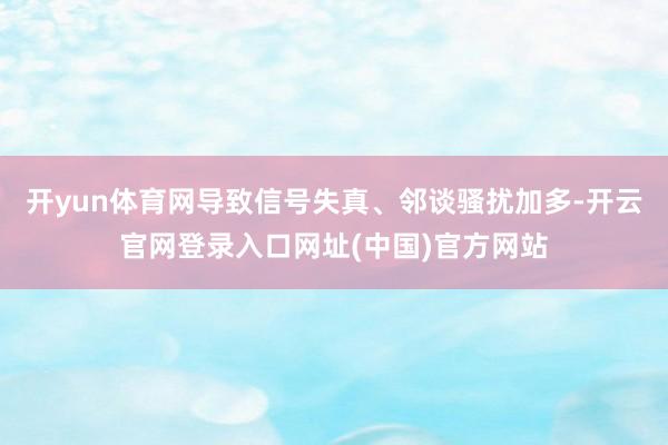 开yun体育网导致信号失真、邻谈骚扰加多-开云官网登录入口网址(中国)官方网站