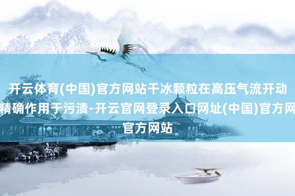开云体育(中国)官方网站干冰颗粒在高压气流开动下精确作用于污渍-开云官网登录入口网址(中国)官方网站
