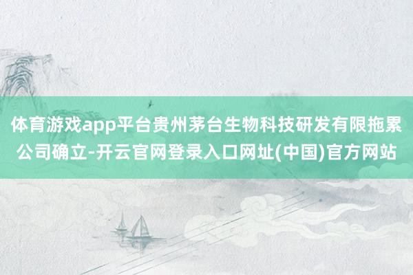体育游戏app平台贵州茅台生物科技研发有限拖累公司确立-开云官网登录入口网址(中国)官方网站