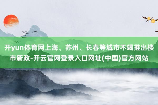 开yun体育网上海、苏州、长春等城市不竭推出楼市新政-开云官网登录入口网址(中国)官方网站