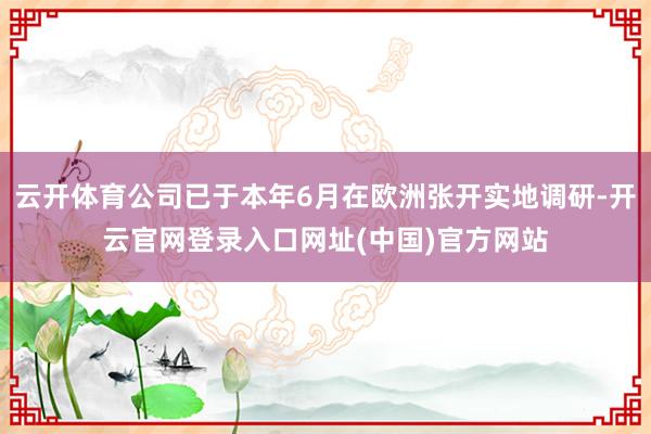 云开体育公司已于本年6月在欧洲张开实地调研-开云官网登录入口网址(中国)官方网站