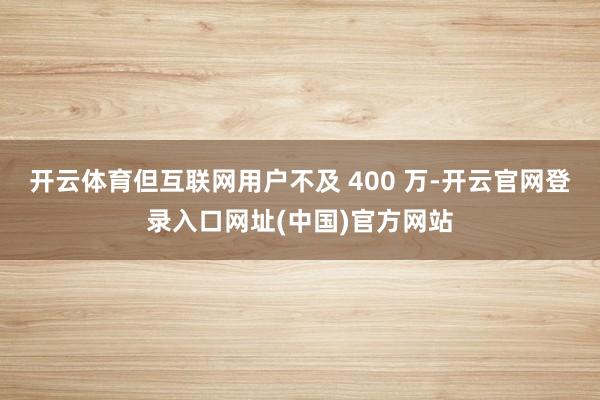 开云体育但互联网用户不及 400 万-开云官网登录入口网址(中国)官方网站