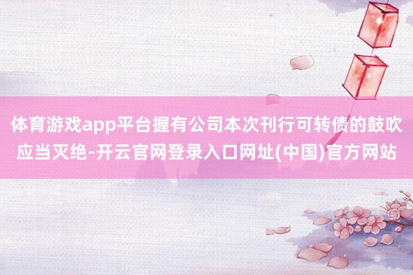体育游戏app平台握有公司本次刊行可转债的鼓吹应当灭绝-开云官网登录入口网址(中国)官方网站