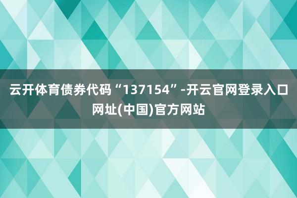 云开体育债券代码“137154”-开云官网登录入口网址(中国)官方网站