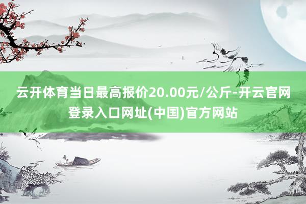 云开体育当日最高报价20.00元/公斤-开云官网登录入口网址(中国)官方网站
