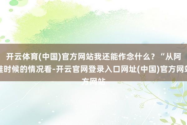 开云体育(中国)官方网站我还能作念什么？“从阿谁时候的情况看-开云官网登录入口网址(中国)官方网站