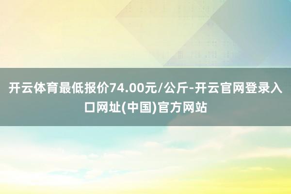 开云体育最低报价74.00元/公斤-开云官网登录入口网址(中国)官方网站